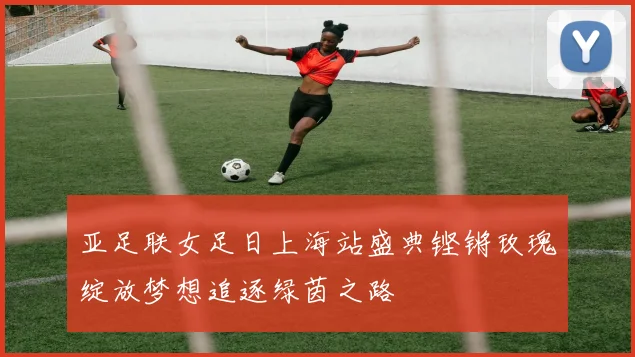 亚足联女足日上海站盛典铿锵玫瑰绽放梦想追逐绿茵之路