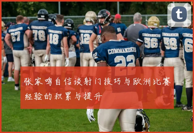 张家鸣自信谈射门技巧与欧洲比赛经验的积累与提升