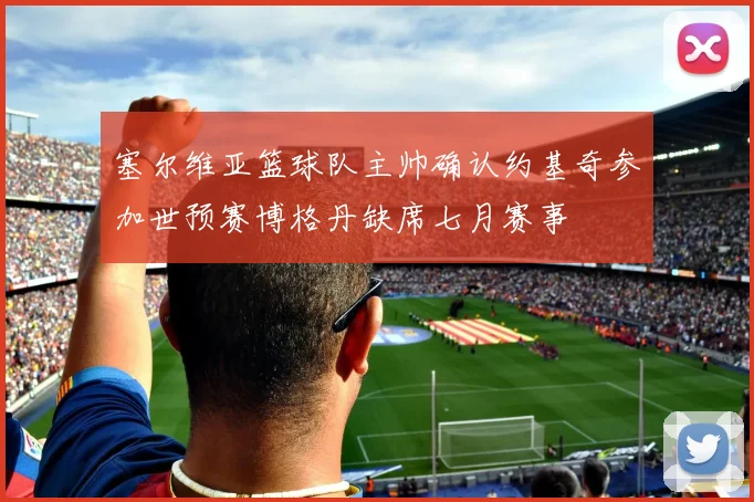 塞尔维亚篮球队主帅确认约基奇参加世预赛博格丹缺席七月赛事