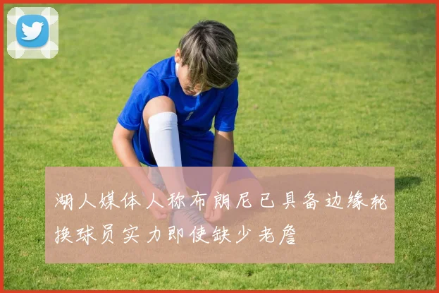 湖人媒体人称布朗尼已具备边缘轮换球员实力即使缺少老詹