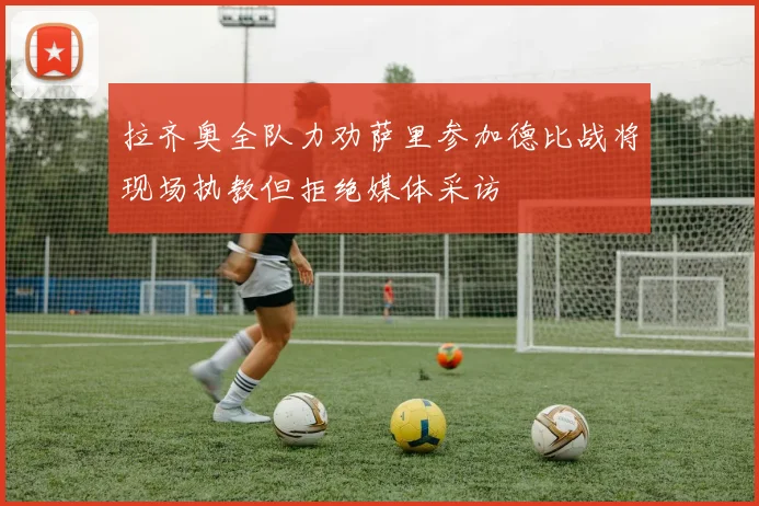 拉齐奥全队力劝萨里参加德比战将现场执教但拒绝媒体采访