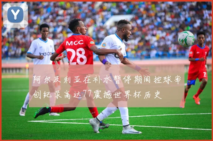 阿尔及利亚在补水暂停期间控球率创纪录高达77震撼世界杯历史