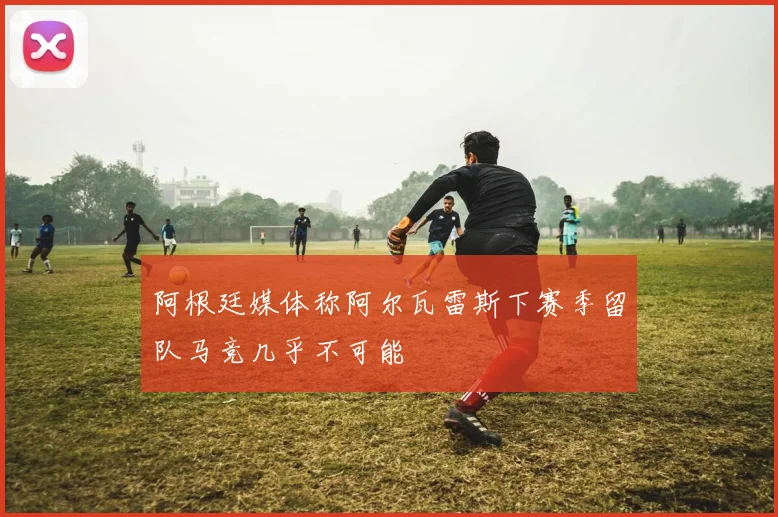 阿根廷媒体称阿尔瓦雷斯下赛季留队马竞几乎不可能