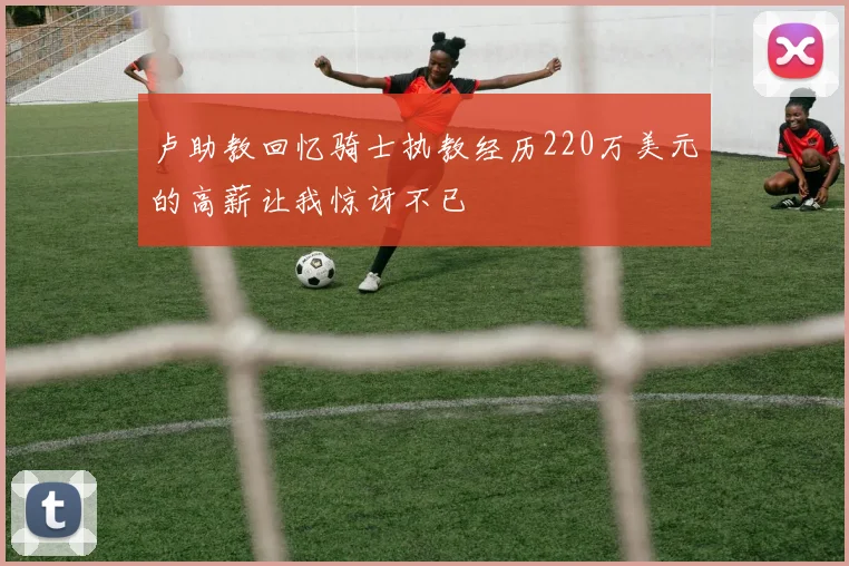 卢助教回忆骑士执教经历220万美元的高薪让我惊讶不已