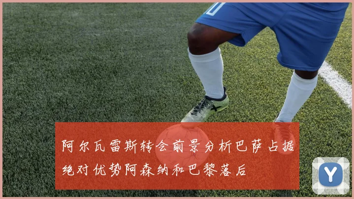 阿尔瓦雷斯转会前景分析巴萨占据绝对优势阿森纳和巴黎落后